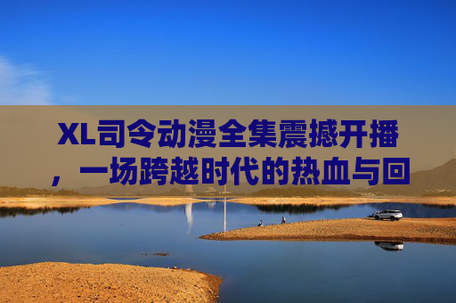 XL司令动漫全集震撼开播,一场跨越时代的热血与回忆盛宴 XL司令动漫全集震撼开播,一场跨越时代的热血与回忆盛宴