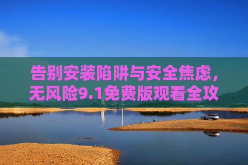 告别安装陷阱与安全焦虑,无风险9.1免费版观看全攻略 告别安装陷阱与安全焦虑,无风险9.1免费版观看全攻略