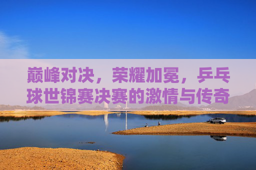 巅峰对决,荣耀加冕,乒乓球世锦赛决赛的激情与传奇 巅峰对决,荣耀加冕,乒乓球世锦赛决赛的激情与传奇