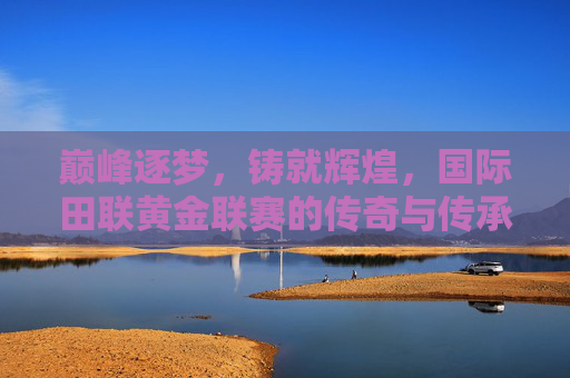 巅峰逐梦,铸就辉煌,国际田联黄金联赛的传奇与传承 巅峰逐梦,铸就辉煌,国际田联黄金联赛的传奇与传承