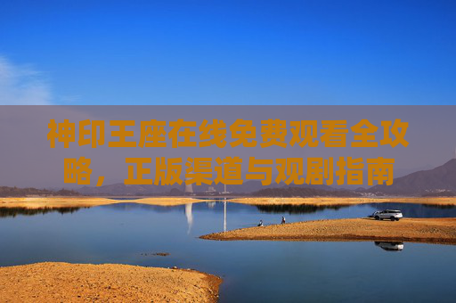 神印王座在线免费观看全攻略,正版渠道与观剧指南 神印王座在线免费观看全攻略,正版渠道与观剧指南