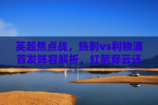 英超焦点战,热刺vs利物浦首发阵容解析,红箭穿云还是热刺反击? 英超焦点战,热刺vs利物浦首发阵容解析,红箭穿云还是热刺反击?