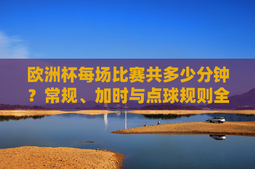 欧洲杯每场比赛共多少分钟?常规、加时与点球规则全解析 欧洲杯每场比赛共多少分钟?常规、加时与点球规则全解析