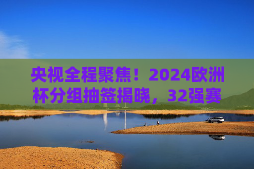 央视全程聚焦!2024欧洲杯分组抽签揭晓,32强赛程悬念丛生 央视全程聚焦!2024欧洲杯分组抽签揭晓,32强赛程悬念丛生