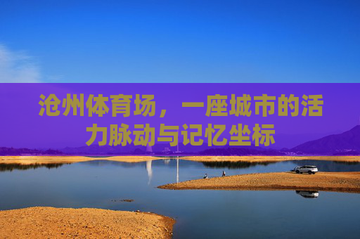 沧州体育场,一座城市的活力脉动与记忆坐标 沧州体育场,一座城市的活力脉动与记忆坐标