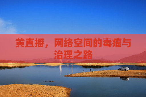 黄直播,网络空间的毒瘤与治理之路 黄直播,网络空间的毒瘤与治理之路