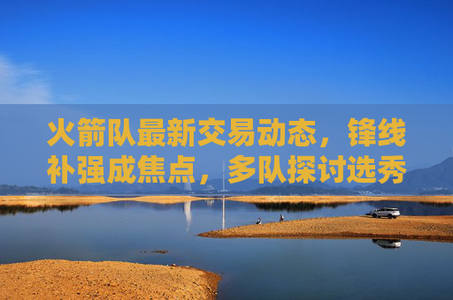 火箭队最新交易动态,锋线补强成焦点,多队探讨选秀权换即战力方案 火箭队最新交易动态,锋线补强成焦点,多队探讨选秀权换即战力方案