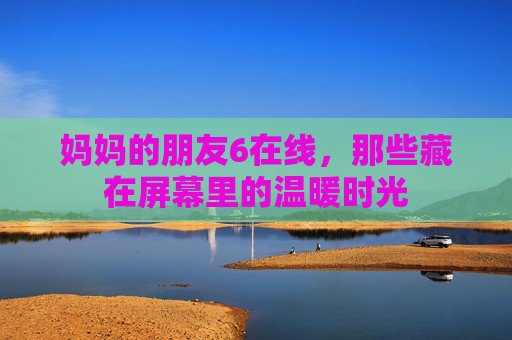 妈妈的朋友6在线，那些藏在屏幕里的温暖时光