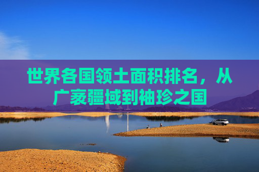 世界各国领土面积排名,从广袤疆域到袖珍之国 世界各国领土面积排名,从广袤疆域到袖珍之国