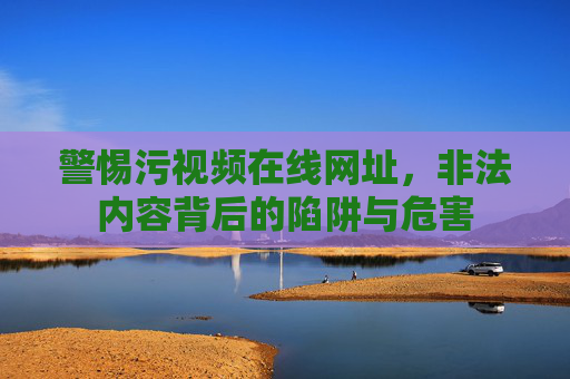 警惕污视频在线网址,非法内容背后的陷阱与危害 警惕污视频在线网址,非法内容背后的陷阱与危害