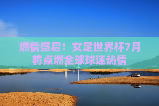 燃情盛启!女足世界杯7月将点燃全球球迷热情 燃情盛启!女足世界杯7月将点燃全球球迷热情