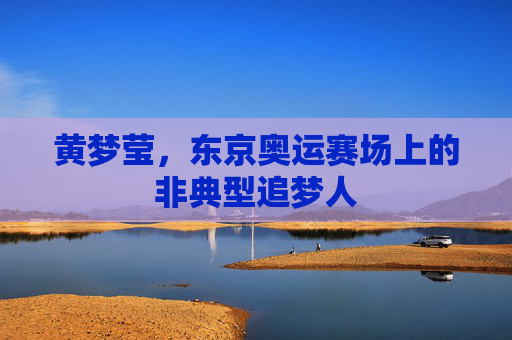 黄梦莹,东京奥运赛场上的非典型追梦人 黄梦莹,东京奥运赛场上的非典型追梦人