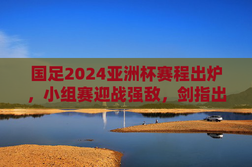 国足2024亚洲杯赛程出炉，小组赛迎战强敌，剑指出线目标
