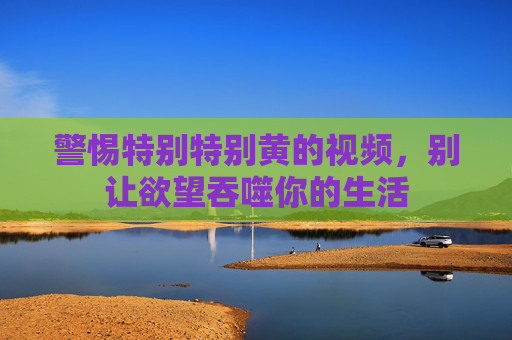 警惕特别特别黄的视频,别让欲望吞噬你的生活 警惕特别特别黄的视频,别让欲望吞噬你的生活