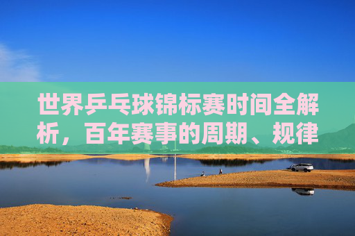 世界乒乓球锦标赛时间全解析,百年赛事的周期、规律与未来展望 世界乒乓球锦标赛时间全解析,百年赛事的周期、规律与未来展望