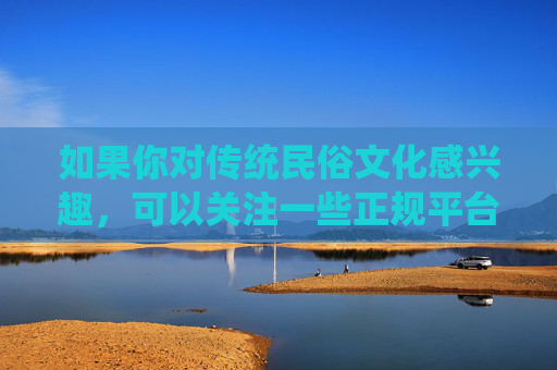 如果你对传统民俗文化感兴趣,可以关注一些正规平台推出的文化类节目或纪录片,这些内容不仅能增长知识,还能让我们更好地传承和弘扬中华优秀传统文化 如果你对传统民俗文化感兴趣,可以关注一些正规平台推出的文化类节目或纪录片,这些内容不仅能增长知识,还能让我们更好地传承和弘扬中华优秀传统文化