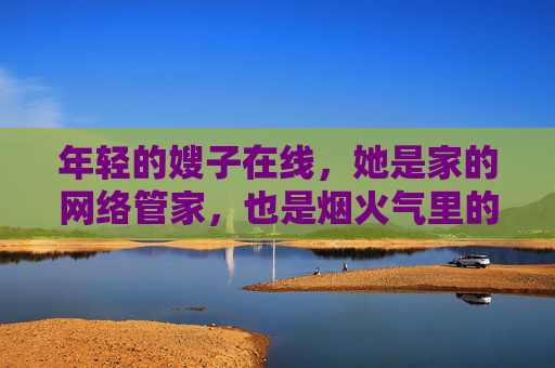 年轻的嫂子在线,她是家的网络管家,也是烟火气里的甜味剂 年轻的嫂子在线,她是家的网络管家,也是烟火气里的甜味剂