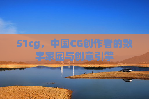 51cg,中国CG创作者的数字家园与创意引擎 51cg,中国CG创作者的数字家园与创意引擎