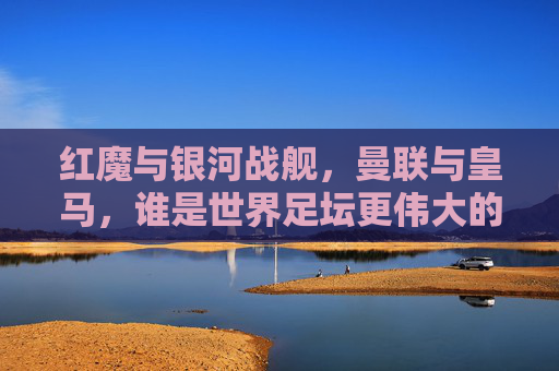 红魔与银河战舰，曼联与皇马，谁是世界足坛更伟大的传奇？