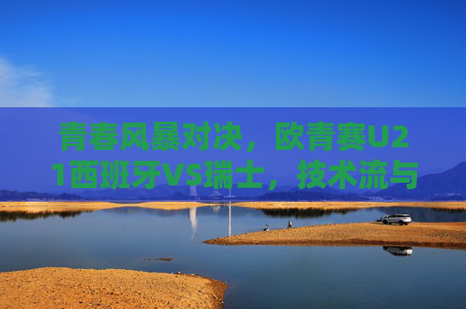 青春风暴对决,欧青赛U21西班牙VS瑞士,技术流与铁血军的谁主沉浮? 青春风暴对决,欧青赛U21西班牙VS瑞士,技术流与铁血军的谁主沉浮?