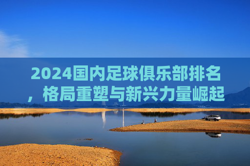 2024国内足球俱乐部排名,格局重塑与新兴力量崛起 2024国内足球俱乐部排名,格局重塑与新兴力量崛起