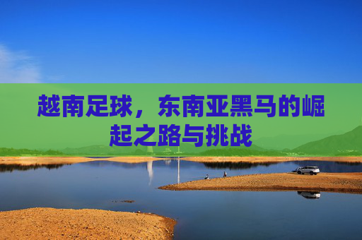 越南足球,东南亚黑马的崛起之路与挑战 越南足球,东南亚黑马的崛起之路与挑战