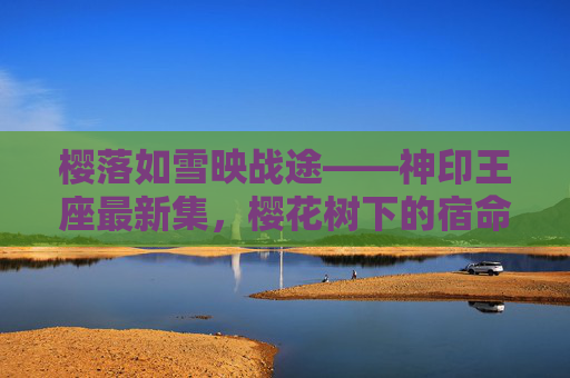 樱落如雪映战途——神印王座最新集,樱花树下的宿命与守护 樱落如雪映战途——神印王座最新集,樱花树下的宿命与守护