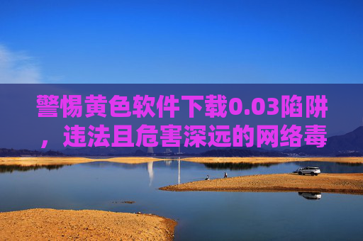 警惕黄色软件下载0.03陷阱,违法且危害深远的网络毒瘤 警惕黄色软件下载0.03陷阱,违法且危害深远的网络毒瘤