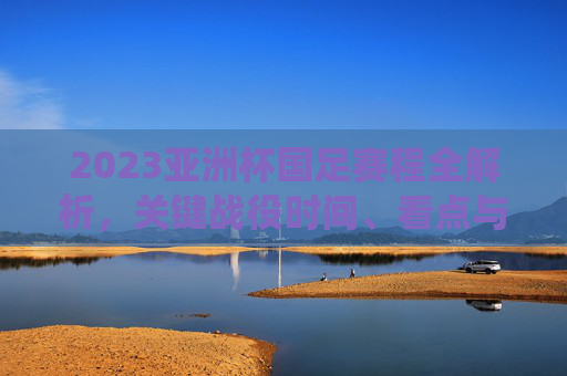 2023亚洲杯国足赛程全解析,关键战役时间、看点与出线前景 2023亚洲杯国足赛程全解析,关键战役时间、看点与出线前景