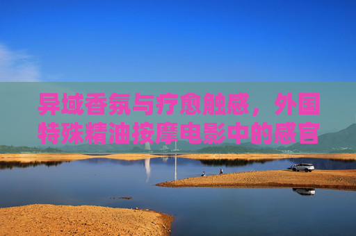 异域香氛与疗愈触感,外国特殊精油按摩电影中的感官之旅 异域香氛与疗愈触感,外国特殊精油按摩电影中的感官之旅