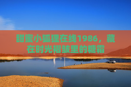 甜蜜小狐狸在线1986,藏在时光褶皱里的糖霜 甜蜜小狐狸在线1986,藏在时光褶皱里的糖霜