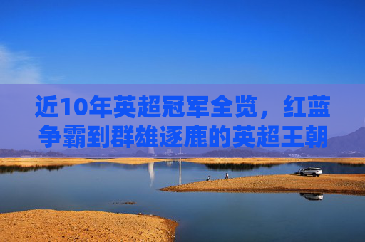 近10年英超冠军全览,红蓝争霸到群雄逐鹿的英超王朝变迁 近10年英超冠军全览,红蓝争霸到群雄逐鹿的英超王朝变迁
