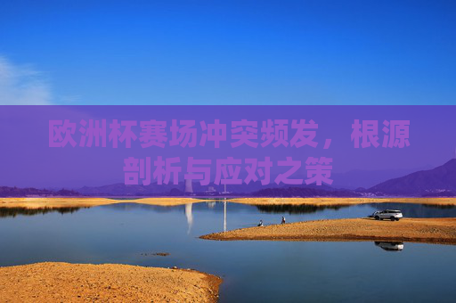 欧洲杯赛场冲突频发,根源剖析与应对之策 欧洲杯赛场冲突频发,根源剖析与应对之策