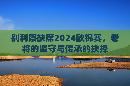 别利察缺席2024欧锦赛,老将的坚守与传承的抉择 别利察缺席2024欧锦赛,老将的坚守与传承的抉择