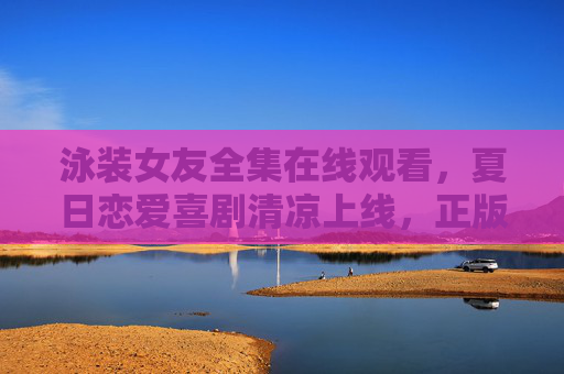 泳装女友全集在线观看,夏日恋爱喜剧清凉上线,正版观看指南 泳装女友全集在线观看,夏日恋爱喜剧清凉上线,正版观看指南