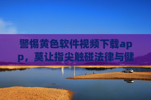 警惕黄色软件视频下载app,莫让指尖触碰法律与健康的红线 警惕黄色软件视频下载app,莫让指尖触碰法律与健康的红线