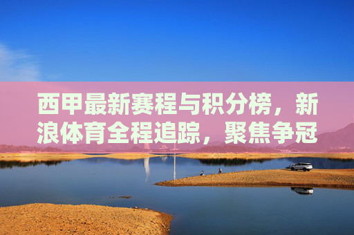 西甲最新赛程与积分榜,新浪体育全程追踪,聚焦争冠保级悬念 西甲最新赛程与积分榜,新浪体育全程追踪,聚焦争冠保级悬念