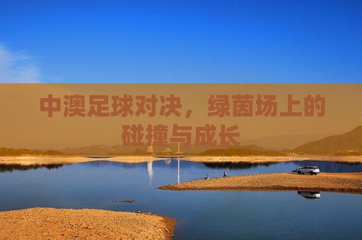 中澳足球对决,绿茵场上的碰撞与成长 中澳足球对决,绿茵场上的碰撞与成长