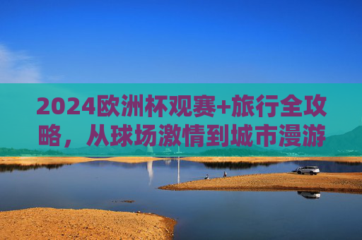 2024欧洲杯观赛+旅行全攻略,从球场激情到城市漫游,一站式解锁足球与旅行的双重狂欢 2024欧洲杯观赛+旅行全攻略,从球场激情到城市漫游,一站式解锁足球与旅行的双重狂欢