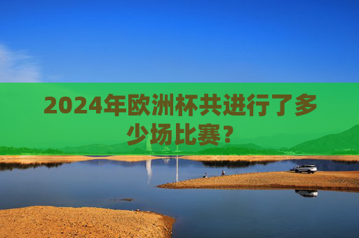 2024年欧洲杯共进行了多少场比赛? 2024年欧洲杯共进行了多少场比赛?