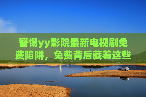 警惕yy影院最新电视剧免费陷阱,免费背后藏着这些风险 警惕yy影院最新电视剧免费陷阱,免费背后藏着这些风险