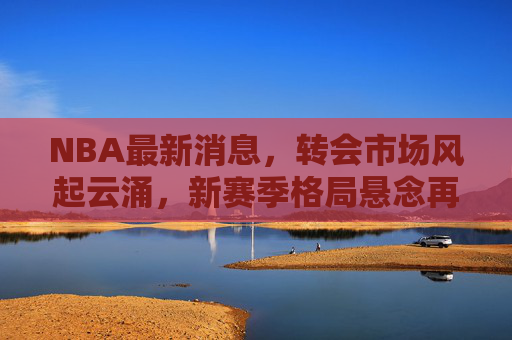 NBA最新消息,转会市场风起云涌,新赛季格局悬念再升级 NBA最新消息,转会市场风起云涌,新赛季格局悬念再升级