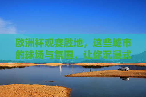 欧洲杯观赛胜地,这些城市的球场与氛围,让你沉浸式感受足球魅力 欧洲杯观赛胜地,这些城市的球场与氛围,让你沉浸式感受足球魅力