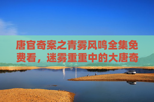 唐官奇案之青雾风鸣全集免费看,迷雾重重中的大唐奇案,一场风鸣惊古今 唐官奇案之青雾风鸣全集免费看,迷雾重重中的大唐奇案,一场风鸣惊古今