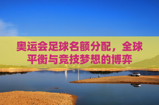 奥运会足球名额分配,全球平衡与竞技梦想的博弈 奥运会足球名额分配,全球平衡与竞技梦想的博弈
