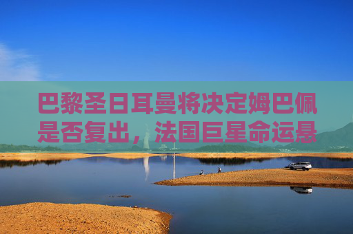 巴黎圣日耳曼将决定姆巴佩是否复出，法国巨星命运悬一线