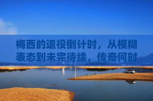 梅西的退役倒计时,从模糊表态到未完待续,传奇何时落幕? 梅西的退役倒计时,从模糊表态到未完待续,传奇何时落幕?