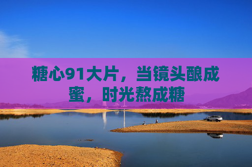 糖心91大片,当镜头酿成蜜,时光熬成糖 糖心91大片,当镜头酿成蜜,时光熬成糖