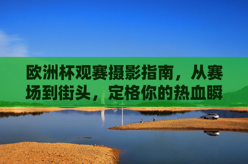 欧洲杯观赛摄影指南,从赛场到街头,定格你的热血瞬间 欧洲杯观赛摄影指南,从赛场到街头,定格你的热血瞬间