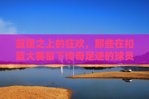 篮筐之上的狂欢,那些在扣篮大赛留下传奇足迹的球员 篮筐之上的狂欢,那些在扣篮大赛留下传奇足迹的球员